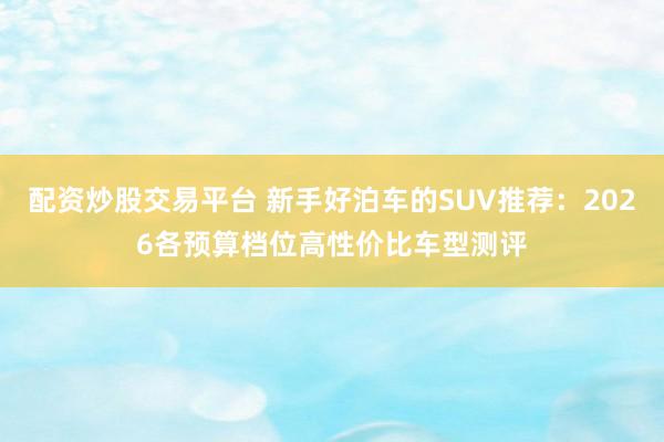 配资炒股交易平台 新手好泊车的SUV推荐：2026各预算档位高性价比车型测评