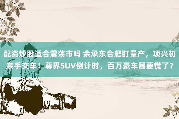 配资炒股适合震荡市吗 余承东合肥盯量产，项兴初亲手交车！尊界SUV倒计时，百万豪车圈要慌了？