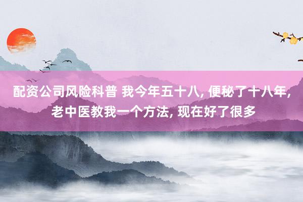 配资公司风险科普 我今年五十八, 便秘了十八年, 老中医教我一个方法, 现在好了很多