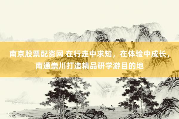 南京股票配资网 在行走中求知，在体验中成长，南通崇川打造精品研学游目的地