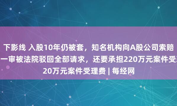 下影线 入股10年仍被套，知名机构向A股公司索赔逾4.3亿元！一审被法院驳回全部请求，还要承担220万元案件受理费 | 每经网