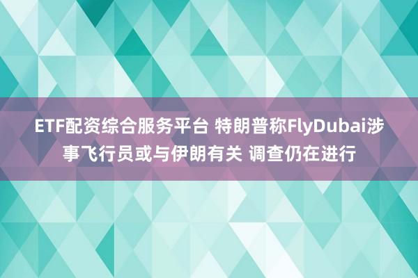 ETF配资综合服务平台 特朗普称FlyDubai涉事飞行员或与伊朗有关 调查仍在进行