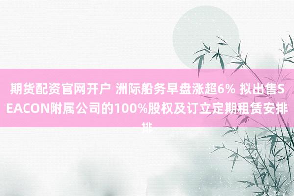 期货配资官网开户 洲际船务早盘涨超6% 拟出售SEACON附属公司的100%股权及订立定期租赁安排