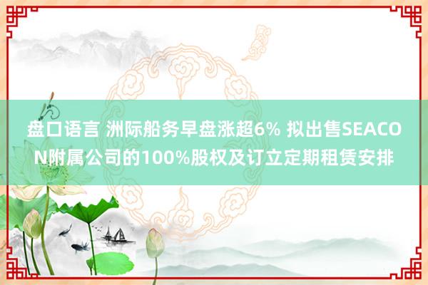 盘口语言 洲际船务早盘涨超6% 拟出售SEACON附属公司的100%股权及订立定期租赁安排