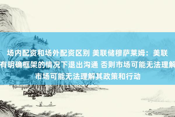 场内配资和场外配资区别 美联储穆萨莱姆：美联储应避免在没有明确框架的情况下退出沟通 否则市场可能无法理解其政策和行动