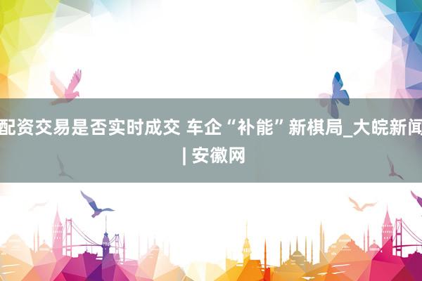 配资交易是否实时成交 车企“补能”新棋局_大皖新闻 | 安徽网