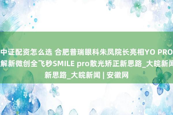 中证配资怎么选 合肥普瑞眼科朱凤院长亮相YO PROJECT，详解新微创全飞秒SMILE pro散光矫正新思路_大皖新闻 | 安徽网