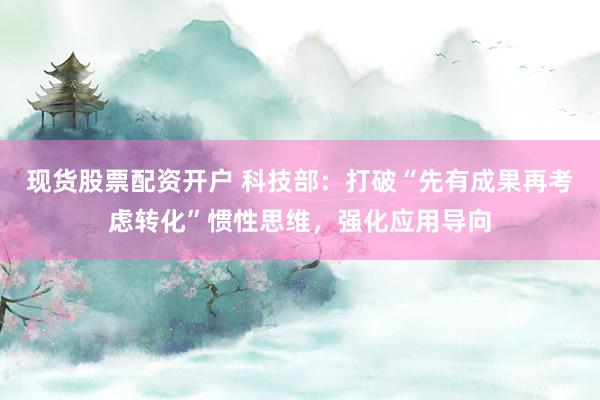 现货股票配资开户 科技部：打破“先有成果再考虑转化”惯性思维，强化应用导向