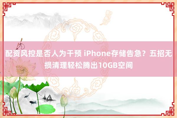 配资风控是否人为干预 iPhone存储告急？五招无损清理轻松腾出10GB空间
