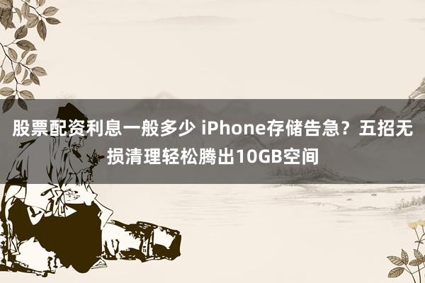 股票配资利息一般多少 iPhone存储告急？五招无损清理轻松腾出10GB空间