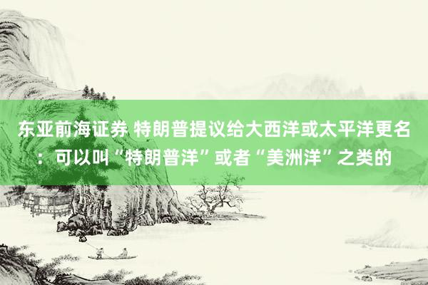东亚前海证券 特朗普提议给大西洋或太平洋更名：可以叫“特朗普洋”或者“美洲洋”之类的