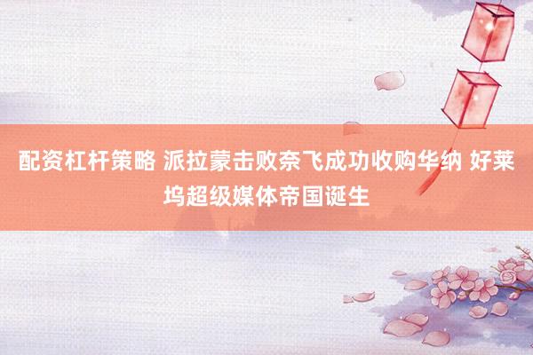 配资杠杆策略 派拉蒙击败奈飞成功收购华纳 好莱坞超级媒体帝国诞生