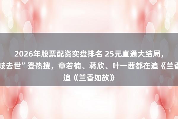 2026年股票配资实盘排名 25元直通大结局，“林锦岐去世”登热搜，章若楠、蒋欣、叶一茜都在追《兰香如故》