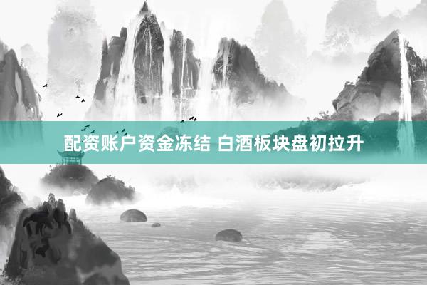 配资账户资金冻结 白酒板块盘初拉升