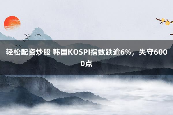 轻松配资炒股 韩国KOSPI指数跌逾6%，失守6000点