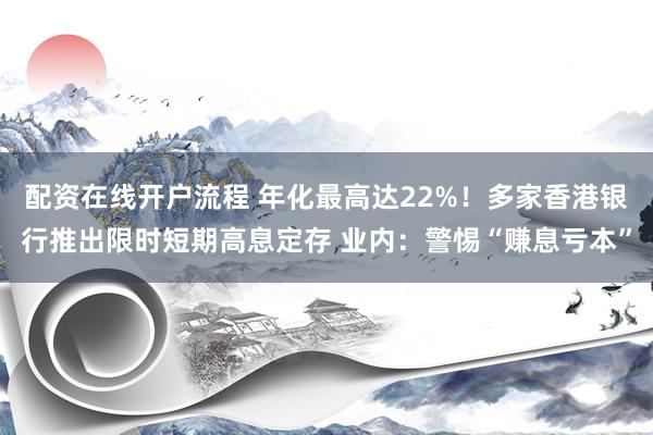 配资在线开户流程 年化最高达22%！多家香港银行推出限时短期高息定存 业内：警惕“赚息亏本”