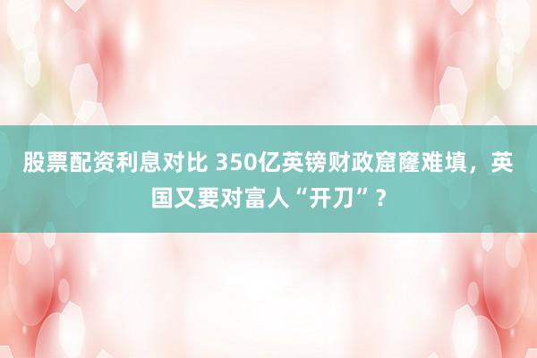 股票配资利息对比 350亿英镑财政窟窿难填，英国又要对富人“开刀”？