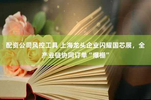 配资公司风控工具 上海龙头企业闪耀国芯展，全产业链协同订单“爆棚”