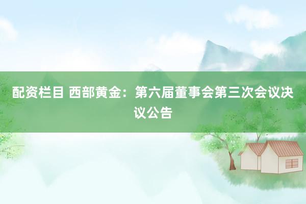 配资栏目 西部黄金：第六届董事会第三次会议决议公告