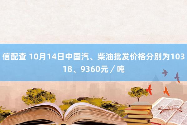信配查 10月14日中国汽、柴油批发价格分别为10318、9360元／吨
