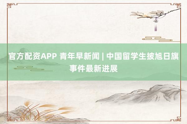 官方配资APP 青年早新闻 | 中国留学生披旭日旗事件最新进展